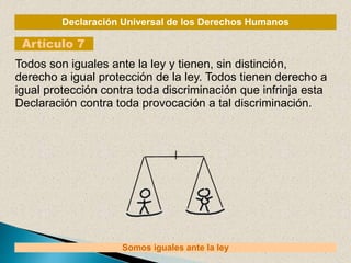 Declaración Universal de los Derechos Humanos
Artículo 7
Somos iguales ante la ley
Todos son iguales ante la ley y tienen, sin distinción,
derecho a igual protección de la ley. Todos tienen derecho a
igual protección contra toda discriminación que infrinja esta
Declaración contra toda provocación a tal discriminación.
 