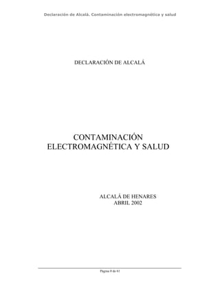 Declaración de Alcalá. Contaminación electromagnética y salud
Página 0 de 61
CONTAMINACIÓN
ELECTROMAGNÉTICA Y SALUD
ALCALÁ DE HENARES
ABRIL 2002
DECLARACIÓN DE ALCALÁ
 