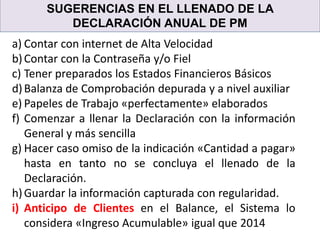SUGERENCIAS EN EL LLENADO DE LA
DECLARACIÓN ANUAL DE PM
a) Contar con internet de Alta Velocidad
b)Contar con la Contraseña y/o Fiel
c) Tener preparados los Estados Financieros Básicos
d)Balanza de Comprobación depurada y a nivel auxiliar
e) Papeles de Trabajo «perfectamente» elaborados
f) Comenzar a llenar la Declaración con la información
General y más sencilla
g) Hacer caso omiso de la indicación «Cantidad a pagar»
hasta en tanto no se concluya el llenado de la
Declaración.
h)Guardar la información capturada con regularidad.
i) Anticipo de Clientes en el Balance, el Sistema lo
considera «Ingreso Acumulable» igual que 2014
 
