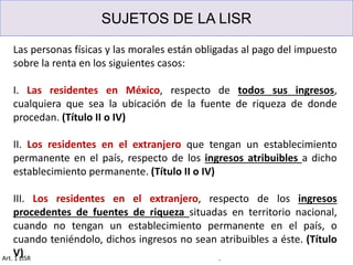 SUJETOS DE LA LISR
.Art. 1 LISR
Las personas físicas y las morales están obligadas al pago del impuesto
sobre la renta en los siguientes casos:
I. Las residentes en México, respecto de todos sus ingresos,
cualquiera que sea la ubicación de la fuente de riqueza de donde
procedan. (Título II o IV)
II. Los residentes en el extranjero que tengan un establecimiento
permanente en el país, respecto de los ingresos atribuibles a dicho
establecimiento permanente. (Título II o IV)
III. Los residentes en el extranjero, respecto de los ingresos
procedentes de fuentes de riqueza situadas en territorio nacional,
cuando no tengan un establecimiento permanente en el país, o
cuando teniéndolo, dichos ingresos no sean atribuibles a éste. (Título
V)
 
