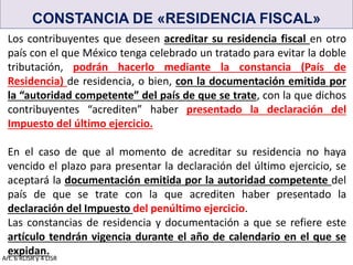 CONSTANCIA DE «RESIDENCIA FISCAL»
Los contribuyentes que deseen acreditar su residencia fiscal en otro
país con el que México tenga celebrado un tratado para evitar la doble
tributación, podrán hacerlo mediante la constancia (País de
Residencia) de residencia, o bien, con la documentación emitida por
la “autoridad competente” del país de que se trate, con la que dichos
contribuyentes “acrediten” haber presentado la declaración del
Impuesto del último ejercicio.
En el caso de que al momento de acreditar su residencia no haya
vencido el plazo para presentar la declaración del último ejercicio, se
aceptará la documentación emitida por la autoridad competente del
país de que se trate con la que acrediten haber presentado la
declaración del Impuesto del penúltimo ejercicio.
Las constancias de residencia y documentación a que se refiere este
artículo tendrán vigencia durante el año de calendario en el que se
expidan.
Art. 6 RLISR y 4 LISR
 