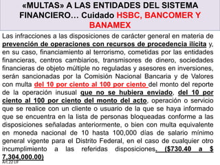 «MULTAS» A LAS ENTIDADES DEL SISTEMA
FINANCIERO… Cuidado HSBC, BANCOMER Y
BANAMEX
Las infracciones a las disposiciones de carácter general en materia de
prevención de operaciones con recursos de procedencia ilícita y,
en su caso, financiamiento al terrorismo, cometidas por las entidades
financieras, centros cambiarios, transmisores de dinero, sociedades
financieras de objeto múltiple no reguladas y asesores en inversiones,
serán sancionadas por la Comisión Nacional Bancaria y de Valores
con multa del 10 por ciento al 100 por ciento del monto del reporte
de la operación inusual que no se hubiera enviado, del 10 por
ciento al 100 por ciento del monto del acto, operación o servicio
que se realice con un cliente o usuario de la que se haya informado
que se encuentra en la lista de personas bloqueadas conforme a las
disposiciones señaladas anteriormente, o bien con multa equivalente
en moneda nacional de 10 hasta 100,000 días de salario mínimo
general vigente para el Distrito Federal, en el caso de cualquier otro
incumplimiento a las referidas disposiciones. ($730.40 a $
7,304,000.00)
Art.22 LIF
 