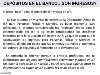 DEPÓSITOS EN EL BANCO…SON INGRESOS?
Artículo JAGC
Ingreso “Base” para el entero del ISR y pago de IVA.
Ya que estamos en vísperas de presentar la Declaración Anual de
ISR para Personas Físicas y Morales, es buen momento para
reflexionar si estamos considerando los “Ingresos” reales para la
determinación del ISR o se están considerando los depósitos
bancarios para la causación del mismo ISR?, ya que es claro que la
Acumulación de ingresos para Personas Físicas y Morales es
diferente, dando por hecho que las primeras acumulan al momento
del cobro y las segundas al momento de la devengación.
Se comenta lo anterior porque la práctica profesional me ha
demostrado que algunos contribuyentes determinan y pagan un ISR
sin tener la obligación de hacerlo y por el contrario algunos otros no
determinan y no pagan un ISR cuando la Ley los obliga a ello.
 