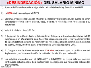 «DESINDEXACIÓN» DEL SALARIO MÍNIMO
DOF 27/01/16
1) A partir del 28 de Enero tiene vigencia la Unidad de Medida y Actualización UMA
2) La UMA será calculada por el INEGI
3) Continúan vigentes los Salarios Mínimos Generales y Profesionales, los cuales no serán
considerados como índice, unidad, base, medida, o referencia con fines ajenos a su
naturaleza.
4) Valor Inicial de la UMA $ 73.04
5) El Congreso de la Unión, las Legislaturas de los Estados y la Asamblea Legislativa del DF
cuentan con un año máximo para hacer las adecuaciones a las leyes y ordenamientos
de su competencia a efecto de “eliminar” las referencias al salario mínimo como unidad
de cuenta, índice, medida, base, o de referencia y sustituirlas por la UMA.
6) El Congreso de la Unión cuenta con 120 días naturales para la publicación del
Reglamento para la determinación de la Unidad de Medida y Actualización.
7) Los créditos otorgados por el INFONAVIT e FOVISSSTE en veces salarios mínimos
continuarán actualizándose bajo los términos y condiciones que hayan sido estipulados
originalmente.
 