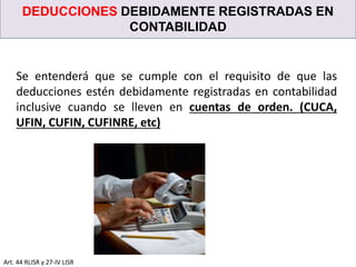 DEDUCCIONES DEBIDAMENTE REGISTRADAS EN
CONTABILIDAD
Art. 44 RLISR y 27-IV LISR
Se entenderá que se cumple con el requisito de que las
deducciones estén debidamente registradas en contabilidad
inclusive cuando se lleven en cuentas de orden. (CUCA,
UFIN, CUFIN, CUFINRE, etc)
 