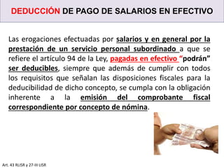 DEDUCCIÓN DE PAGO DE SALARIOS EN EFECTIVO
Art. 43 RLISR y 27-III LISR
Las erogaciones efectuadas por salarios y en general por la
prestación de un servicio personal subordinado a que se
refiere el artículo 94 de la Ley, pagadas en efectivo “podrán”
ser deducibles, siempre que además de cumplir con todos
los requisitos que señalan las disposiciones fiscales para la
deducibilidad de dicho concepto, se cumpla con la obligación
inherente a la emisión del comprobante fiscal
correspondiente por concepto de nómina.
 
