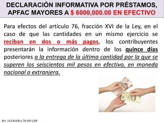 DECLARACIÓN INFORMATIVA POR PRÉSTAMOS,
APFAC MAYORES A $ 6000,000.00 EN EFECTIVO
Art. 113 RLISR y 76-XVI LISR
Para efectos del artículo 76, fracción XVI de la Ley, en el
caso de que las cantidades en un mismo ejercicio se
reciban en dos o más pagos, los contribuyentes
presentarán la información dentro de los quince días
posteriores a la entrega de la última cantidad por la que se
superen los seiscientos mil pesos en efectivo, en moneda
nacional o extranjera.
 