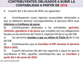 CONTRIBUYENTES OBLIGADOS A SUBIR LA
CONTABILIDAD A PARTIR DE 2016
DOF 18/12/14 Séptima RMF
II. A partir del 1 de enero de 2016, los siguientes:
a) Contribuyentes cuyos ingresos acumulables declarados o
que se debieron declarar correspondientes al ejercicio 2013 sean
inferiores a 4 millones de pesos.
b) Contribuyentes dedicados a las actividades agrícolas,
silvícolas, ganaderas o de pesca que cumplan con sus obligaciones
fiscales en los términos del Título II, Capítulo VIII de la Ley del ISR.
c) Las personas morales a que se refiere el Título III de la Ley
del ISR.
d) Contribuyentes que se inscriban al RFC durante el ejercicio
2014 ó 2015.
III. A partir del primer día del mes siguiente a aquel en que se
inscribieron al RFC, aquellos contribuyentes que se inscriban a
partir del 1 de enero de 2016
 