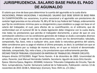 JURISPRUDENCIA..SALARIO BASE PARA EL PAGO
DE AGUINALDO
El salario que sirve de base para determinar la cuantía del aguinaldo es la cuota diaria
VACACIONES, PRIMA VACACIONAL Y AGUINALDO. SALARIO QUE DEBE SERVIR DE BASE PARA
SU CUANTIFICACIÓN.-Las vacaciones, la prima vacacional y el aguinaldo son prestaciones de
carácter legal previstas en los artículos 76, 80 y 87 de la Ley Federal del Trabajo, ordenamiento
que fija las condiciones mínimas para su otorgamiento y que establece su pago con base en el
salario del trabajador, el cual, para efectos de su cuantificación, es el ordinario, que de
conformidad con el numeral 82 de la citada legislación debe integrarse con la cuota diaria,
más todas las prestaciones que perciba el trabajador diariamente, a pesar de que en una
contratación colectiva o en las condiciones generales de trabajo se aluda a conceptos diversos
de salarios para el pago de ese tipo de prestaciones, como son los denominados: tabulado,
compactado, fijo, base, neto o cualquier otro, pues dada la naturaleza genérica del salario,
debe considerarse para su pago el relativo al último precepto, es decir, la cantidad con que se
retribuye al obrero por su trabajo de manera diaria, en el que se incluirá el denominado:
tabulado, compactado, fijo, neto o base, y las prestaciones que ordinariamente perciba.
DÉCIMO TERCER TRIBUNAL COLEGIADO EN MATERIA DE TRABAJO DEL PRIMER CIRCUITO.
Amparo directo 23733/2003. Ángel Torres Ramón. 4 de diciembre de 2003. Unanimidad de
votos. Ponente: José Manuel Hernández Saldaña. Secretario: Agustín de Jesús Ortiz Garzón.
Época: Décima Época, Registro: 2010440, Instancia: Tribunales Colegiados de Circuito, Tipo de
Tesis: Jurisprudencia, Fuente: Semanario Judicial de la Federación, Publicación: viernes 13 de
noviembre de 2015 10:06 h, Materia(s): (Común), Tesis: XVIII.1o. J/1 (10a.)
 