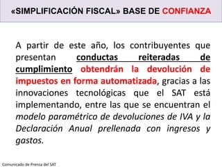«SIMPLIFICACIÓN FISCAL» BASE DE CONFIANZA
A partir de este año, los contribuyentes que
presentan conductas reiteradas de
cumplimiento obtendrán la devolución de
impuestos en forma automatizada, gracias a las
innovaciones tecnológicas que el SAT está
implementando, entre las que se encuentran el
modelo paramétrico de devoluciones de IVA y la
Declaración Anual prellenada con ingresos y
gastos.
Comunicado de Prensa del SAT
 