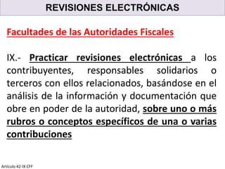 REVISIONES ELECTRÓNICAS
Artículo 42-IX CFF
Facultades de las Autoridades Fiscales
IX.- Practicar revisiones electrónicas a los
contribuyentes, responsables solidarios o
terceros con ellos relacionados, basándose en el
análisis de la información y documentación que
obre en poder de la autoridad, sobre uno o más
rubros o conceptos específicos de una o varias
contribuciones
 