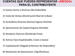 CUENTAS QUE PUEDEN REPRESENTAR «RIESGO»
PARA EL CONTRIBUYENTE
1) Gastos Varios o Diversos (No Deducible)
2) Costo de Ventas (Disminución Real de la Base)
3) Acreedores Diversos (Socios) Ingreso Omitido
4) Aportaciones de Capital (Ingreso Omitido)
5) Deudores Diversos (Dividendo Ficto)
6) Activos Fijos (Capitalizable, Costo o Gasto)
7) Capitalización Delgada (Intereses No Deducibles)
8) Realización de Operaciones «Significativas»
 