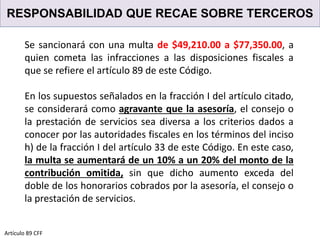 RESPONSABILIDAD QUE RECAE SOBRE TERCEROS
Artículo 89 CFF
Se sancionará con una multa de $49,210.00 a $77,350.00, a
quien cometa las infracciones a las disposiciones fiscales a
que se refiere el artículo 89 de este Código.
En los supuestos señalados en la fracción I del artículo citado,
se considerará como agravante que la asesoría, el consejo o
la prestación de servicios sea diversa a los criterios dados a
conocer por las autoridades fiscales en los términos del inciso
h) de la fracción I del artículo 33 de este Código. En este caso,
la multa se aumentará de un 10% a un 20% del monto de la
contribución omitida, sin que dicho aumento exceda del
doble de los honorarios cobrados por la asesoría, el consejo o
la prestación de servicios.
 
