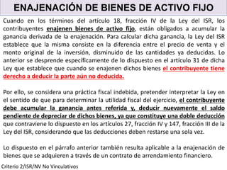 ENAJENACIÓN DE BIENES DE ACTIVO FIJO
Cuando en los términos del artículo 18, fracción IV de la Ley del ISR, los
contribuyentes enajenen bienes de activo fijo, están obligados a acumular la
ganancia derivada de la enajenación. Para calcular dicha ganancia, la Ley del ISR
establece que la misma consiste en la diferencia entre el precio de venta y el
monto original de la inversión, disminuido de las cantidades ya deducidas. Lo
anterior se desprende específicamente de lo dispuesto en el artículo 31 de dicha
Ley que establece que cuando se enajenen dichos bienes el contribuyente tiene
derecho a deducir la parte aún no deducida.
Por ello, se considera una práctica fiscal indebida, pretender interpretar la Ley en
el sentido de que para determinar la utilidad fiscal del ejercicio, el contribuyente
debe acumular la ganancia antes referida y, deducir nuevamente el saldo
pendiente de depreciar de dichos bienes, ya que constituye una doble deducción
que contraviene lo dispuesto en los artículos 27, fracción IV y 147, fracción III de la
Ley del ISR, considerando que las deducciones deben restarse una sola vez.
Lo dispuesto en el párrafo anterior también resulta aplicable a la enajenación de
bienes que se adquieren a través de un contrato de arrendamiento financiero.
Criterio 2/ISR/NV No Vinculativos
 