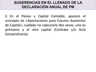 SUGERENCIAS EN EL LLENADO DE LA
DECLARACIÓN ANUAL DE PM
i) En el Pasivo y Capital Contable, aparece el
concepto de «Aportaciones para Futuros Aumentos
de Capital», cuidado no capturarlo dos veces, uno es
préstamo y el otro capital (Contrato y/o Acta
Extraordinaria)
 