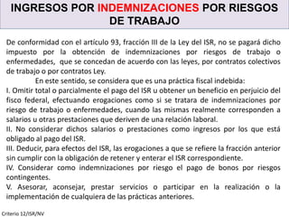 INGRESOS POR INDEMNIZACIONES POR RIESGOS
DE TRABAJO
Criterio 12/ISR/NV
De conformidad con el artículo 93, fracción III de la Ley del ISR, no se pagará dicho
impuesto por la obtención de indemnizaciones por riesgos de trabajo o
enfermedades, que se concedan de acuerdo con las leyes, por contratos colectivos
de trabajo o por contratos Ley.
En este sentido, se considera que es una práctica fiscal indebida:
I. Omitir total o parcialmente el pago del ISR u obtener un beneficio en perjuicio del
fisco federal, efectuando erogaciones como si se tratara de indemnizaciones por
riesgo de trabajo o enfermedades, cuando las mismas realmente corresponden a
salarios u otras prestaciones que deriven de una relación laboral.
II. No considerar dichos salarios o prestaciones como ingresos por los que está
obligado al pago del ISR.
III. Deducir, para efectos del ISR, las erogaciones a que se refiere la fracción anterior
sin cumplir con la obligación de retener y enterar el ISR correspondiente.
IV. Considerar como indemnizaciones por riesgo el pago de bonos por riesgos
contingentes.
V. Asesorar, aconsejar, prestar servicios o participar en la realización o la
implementación de cualquiera de las prácticas anteriores.
 