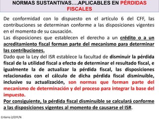 NORMAS SUSTANTIVAS….APLICABLES EN PÉRDIDAS
FISCALES
Criterio 2/CFF/N
De conformidad con lo dispuesto en el artículo 6 del CFF, las
contribuciones se determinan conforme a las disposiciones vigentes
en el momento de su causación.
Las disposiciones que establecen el derecho a un crédito o a un
acreditamiento fiscal forman parte del mecanismo para determinar
las contribuciones.
Dado que la Ley del ISR establece la facultad de disminuir la pérdida
fiscal de la utilidad fiscal a efecto de determinar el resultado fiscal, e
igualmente la de actualizar la pérdida fiscal, las disposiciones
relacionadas con el cálculo de dicha pérdida fiscal disminuible,
inclusive su actualización, son normas que forman parte del
mecanismo de determinación y del proceso para integrar la base del
impuesto.
Por consiguiente, la pérdida fiscal disminuible se calculará conforme
a las disposiciones vigentes al momento de causarse el ISR.
 