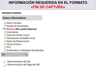 INFORMACIÓN REQUERIDA EN EL FORMATO
«FIN DE CAPTURA»
Datos Informativos
RÉGIMEN GENERAL
Datos Iniciales
Estado de Resultados
Balance (No cuadra Balance)
Inversiones
Costo de Ventas Fiscal
Conciliación Contable-Fiscal
Datos de Deducciones
Cifras al Cierre
PTU
Dividendos o Utilidades Distribuidas
ISR $
Determinación del ISR
Determinación del Pago del ISR
 