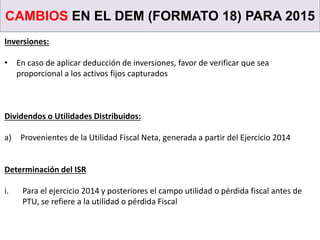 CAMBIOS EN EL DEM (FORMATO 18) PARA 2015
Inversiones:
• En caso de aplicar deducción de inversiones, favor de verificar que sea
proporcional a los activos fijos capturados
Dividendos o Utilidades Distribuidos:
a) Provenientes de la Utilidad Fiscal Neta, generada a partir del Ejercicio 2014
Determinación del ISR
i. Para el ejercicio 2014 y posteriores el campo utilidad o pérdida fiscal antes de
PTU, se refiere a la utilidad o pérdida Fiscal
 