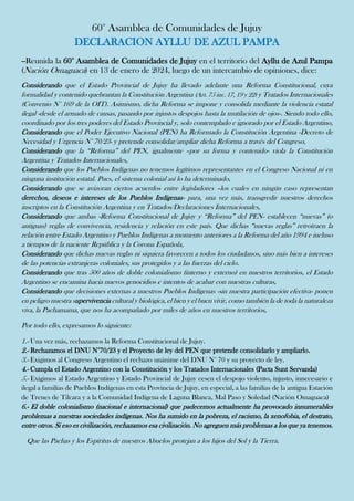 60° Asamblea de Comunidades de Jujuy
DECLARACION AYLLU DE AZUL PAMPA
--Reunida la 60° Asamblea de Comunidades de Jujuy en el territorio del Ayllu de Azul Pampa
(Nación Omaguaca) en 13 de enero de 2024, luego de un intercambio de opiniones, dice:
Considerando que el Estado Provincial de Jujuy ha llevado adelante una Reforma Constitucional, cuya
formalidad y contenido quebrantan la Constitución Argentina (Art. 75 inc. 17, 19 y 22) y Tratados Internacionales
(Convenio N° 169 de la OIT). Asimismo, dicha Reforma se impone y consolida mediante la violencia estatal
ilegal -desde el armado de causas, pasando por injustos despojos hasta la mutilación de ojos-. Siendo todo ello,
coordinado por los tres poderes del Estado Provincial y, solo contemplado e ignorado por el Estado Argentino,
Considerando que el Poder Ejecutivo Nacional (PEN) ha Reformado la Constitución Argentina -Decreto de
Necesidad y Urgencia N° 70/23- y pretende consolidar/ampliar dicha Reforma a través del Congreso,
Considerando que la “Reforma” del PEN, igualmente –por su forma y contenido- viola la Constitución
Argentina y Tratados Internacionales,
Considerando que los Pueblos Indígenas no tenemos legítimos representantes en el Congreso Nacional ni en
ninguna institución estatal. Pues, el sistema colonial así lo ha determinado,
Considerando que se avizoran ciertos acuerdos entre legisladores –los cuales en ningún caso representan
derechos, deseos e intereses de los Pueblos Indígenas- para, una vez más, transgredir nuestros derechos
inscriptos en la Constitución Argentina y en Tratados/Declaraciones Internacionales,
Considerando que ambas -Reforma Constitucional de Jujuy y “Reforma” del PEN- establecen “nuevas” (o
antiguas) reglas de convivencia, residencia y relación en este país. Que dichas “nuevas reglas” retrotraen la
relación entre Estado Argentino y Pueblos Indígenas a momento anteriores a la Reforma del año 1994 e incluso
a tiempos de la naciente República y la Corona Española,
Considerando que dichas nuevas reglas ni siquiera favorecen a todos los ciudadanos, sino más bien a intereses
de las potencias extranjeras coloniales, sus protegidos y a las fuerzas del cielo.
Considerando que tras 500 años de doble colonialismo (interno y externo) en nuestros territorios, el Estado
Argentino se encamina hacia nuevos genocidios e intentos de acabar con nuestras culturas,
Considerando que decisiones externas a nuestros Pueblos Indígenas -sin nuestra participación efectiva- ponen
en peligro nuestra supervivencia cultural y biológica, el bien y el buen vivir, como también la de toda la naturaleza
viva, la Pachamama, que nos ha acompañado por miles de años en nuestros territorios,
Por todo ello, expresamos lo siguiente:
1.- Una vez más, rechazamos la Reforma Constitucional de Jujuy.
2.- Rechazamos el DNU N°70/23 y el Proyecto de ley del PEN que pretende consolidarlo y ampliarlo.
3.- Exigimos al Congreso Argentino el rechazo unánime del DNU N° 70 y su proyecto de ley.
4.- Cumpla el Estado Argentino con la Constitución y los Tratados Internacionales (Pacta Sunt Servanda)
5.- Exigimos al Estado Argentino y Estado Provincial de Jujuy cesen el despojo violento, injusto, innecesario e
ilegal a familias de Pueblos Indígenas en esta Provincia de Jujuy, en especial, a las familias de la antigua Estación
de Trenes de Tilcara y a la Comunidad Indígena de Laguna Blanca, Mal Paso y Soledad (Nación Omaguaca)
6.- El doble colonialismo (nacional e internacional) que padecemos actualmente ha provocado innumerables
problemas a nuestras sociedades indígenas. Nos ha sumido en la pobreza, el racismo, la xenofobia, el destrato,
entre otros. Si eso es civilización, rechazamos esa civilización. No agreguen más problemas a los que ya tenemos.
Que las Pachas y los Espíritus de nuestros Abuelos protejan a los hijos del Sol y la Tierra.
 