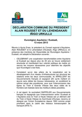 DECLARATION COMMUNE DU PRESIDENT
  ALAIN ROUSSET ET DU LEHENDAKARI
           IÑIGO URKULLU

              Eurorégion Aquitaine / Euskadi,
                      13 mars 2013

Réunis à Ajuria Enea, le président du Conseil regional d’Aquitaine,
Alain ROUSSET et le Lehendakari d’Euskadi, Iñigo URKULLU, en
présence des membres de l’Assemblée de l’Eurorégion Aquitaine /
Euskadi, ont adopté la Déclaration suivante :

  - CELEBRANT une coopération transfrontalière entre Aquitaine
    et Euskadi qui depuis plus de 20 ans se trouve solidement
    structurée et manifestant leur volonté politique de mettre en
    oeuvre les moyens nécessaires pour atteindre les objectifs
    que l’Eurorégion s’est fixés.

  - Constatant qu’un des piliers de la coopération est le
    développement d’un réseau d’infrastructures qui structure les
    relations entre les deux communautés, ils APPELLENT les
    Gouvernements français et espagnol afin qu’ils mettent en
    œuvre sans délais les travaux nécessaires, en accélérant le
    rythme actuel des procédures, pour que l’interconnexion des
    lignes du Train à Grande Vitesse des deux côtés de la
    frontière soit réalisée dans les meilleurs délais possibles.

  - A cet égard, ils souhaitent RAPPELER aux Gouvernements
    français et espagnols que l’interconnexion entre l´Euskadi et
    l´Aquitaine avec le Train à Haute Vitesse est un élément clef
    du Train à Haute Vitesse du Sud-Ouest d’Europe, reconnu et
    désigné par l’Union Européenne depuis 1993 comme projet
    prioritaire dans le cadre des réseaux transeuropéen de
    transport (RTE-T).
 