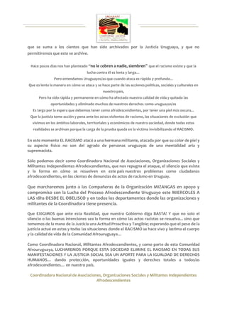 que se suma a los cientos que han sido archivados por la Justicia Uruguaya, y que no
permitiremos que este se archive.

 Hace pocos días nos han planteado “no le cobren a nadie, siembren” que el racismo existe y que la
                                    lucha contra él es lenta y larga…
               Pero entendamos Uruguayos/as que cuando ataca es rápido y profundo...
Que es lenta la manera en cómo se ataca y se hace parte de las acciones políticas, sociales y culturales en
                                              nuestro país,
      Pero ha sido rápida y permanente en cómo ha afectado nuestra calidad de vida y quitado las
             oportunidades y eliminado muchos de nuestros derechos como uruguayos/as
   Es larga por la espera que debemos tener como afrodescendientes, por tener una piel más oscura...
 Que la justicia tome acción y pena ante los actos violentos de racismo, las situaciones de exclusión que
  vivimos en los ámbitos laborales, territoriales y económicos de nuestra sociedad, donde todas estas
   realidades se archivan porque la carga de la prueba queda en la victima invisibilizando el RACISMO.

En este momento EL RACISMO atacó a una hermana militante, atacada por que su color de piel y
su aspecto físico no son del agrado de personas uruguayas de una mentalidad aria y
supremacista.

Sólo podemos decir como Coordinadora Nacional de Asociaciones, Organizaciones Sociales y
Militantes Independientes Afrodescendientes, que nos repugna el ataque, el silencio que existe
y la forma en cómo se resuelven en este país nuestros problemas como ciudadanos
afrodescendientes, en las cientos de denuncias de actos de racismo en Uruguay.

Que marcharemos junto a las Compañeras de la Organización MIZANGAS en apoyo y
compromiso con la Lucha del Proceso Afrodescendiente Uruguayo este MIERCOLES A
LAS 18hs DESDE EL OBELISCO y en todos los departamentos donde las organizaciones y
militantes de la Coordinadora tiene presencia.

Que EXIGIMOS que ante esta Realidad, que nuestro Gobierno diga BASTA! Y que no solo el
silencio o las buenas intenciones sea la forma en cómo las actos racistas se resuelva... sino que
tomemos de la mano de la Justicia una Actitud Proactiva y Tangible; esperando que el peso de la
justicia actué en estas y todas las situaciones donde el RACISMO se hace vivo y lastima el cuerpo
y la calidad de vida de la Comunidad Afrouruguaya…

Como Coordinadora Nacional, Militantes Afrodescendientes, y como parte de esta Comunidad
Afrouruguaya, LUCHAREMOS PORQUE ESTA SOCIEDAD ELIMINE EL RACISMO EN TODAS SUS
MANIFESTACIONES Y LA JUSTICIA SOCIAL SEA UN APORTE PARA LA IGUALDAD DE DERECHOS
HUMANOS… dando protección, oportunidades iguales y derechos totales a todos/as
afrodescendientes… en nuestro país.

 Coordinadora Nacional de Asociaciones, Organizaciones Sociales y Militantes Independientes
                                    Afrodescendientes
 