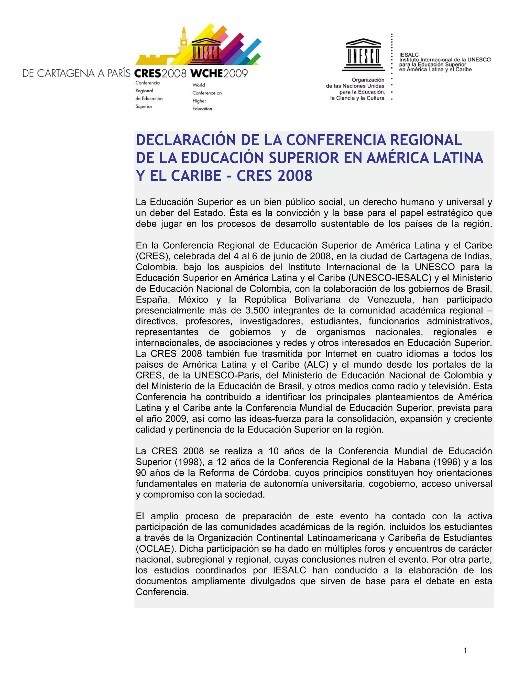 DECLARACIÓN DE LA CONFERENCIA REGIONAL
DE LA EDUCACIÓN SUPERIOR EN AMÉRICA LATINA
Y EL CARIBE - CRES 2008
La Educación Superior es un bien público social, un derecho humano y universal y
un deber del Estado. Ésta es la convicción y la base para el papel estratégico que
debe jugar en los procesos de desarrollo sustentable de los países de la región.

En la Conferencia Regional de Educación Superior de América Latina y el Caribe
(CRES), celebrada del 4 al 6 de junio de 2008, en la ciudad de Cartagena de Indias,
Colombia, bajo los auspicios del Instituto Internacional de la UNESCO para la
Educación Superior en América Latina y el Caribe (UNESCO-IESALC) y el Ministerio
de Educación Nacional de Colombia, con la colaboración de los gobiernos de Brasil,
España, México y la República Bolivariana de Venezuela, han participado
presencialmente más de 3.500 integrantes de la comunidad académica regional –
directivos, profesores, investigadores, estudiantes, funcionarios administrativos,
representantes de gobiernos y de organismos nacionales, regionales e
internacionales, de asociaciones y redes y otros interesados en Educación Superior.
La CRES 2008 también fue trasmitida por Internet en cuatro idiomas a todos los
países de América Latina y el Caribe (ALC) y el mundo desde los portales de la
CRES, de la UNESCO-Paris, del Ministerio de Educación Nacional de Colombia y
del Ministerio de la Educación de Brasil, y otros medios como radio y televisión. Esta
Conferencia ha contribuido a identificar los principales planteamientos de América
Latina y el Caribe ante la Conferencia Mundial de Educación Superior, prevista para
el año 2009, así como las ideas-fuerza para la consolidación, expansión y creciente
calidad y pertinencia de la Educación Superior en la región.

La CRES 2008 se realiza a 10 años de la Conferencia Mundial de Educación
Superior (1998), a 12 años de la Conferencia Regional de la Habana (1996) y a los
90 años de la Reforma de Córdoba, cuyos principios constituyen hoy orientaciones
fundamentales en materia de autonomía universitaria, cogobierno, acceso universal
y compromiso con la sociedad.

El amplio proceso de preparación de este evento ha contado con la activa
participación de las comunidades académicas de la región, incluidos los estudiantes
a través de la Organización Continental Latinoamericana y Caribeña de Estudiantes
(OCLAE). Dicha participación se ha dado en múltiples foros y encuentros de carácter
nacional, subregional y regional, cuyas conclusiones nutren el evento. Por otra parte,
los estudios coordinados por IESALC han conducido a la elaboración de los
documentos ampliamente divulgados que sirven de base para el debate en esta
Conferencia.




                                                                              1
 