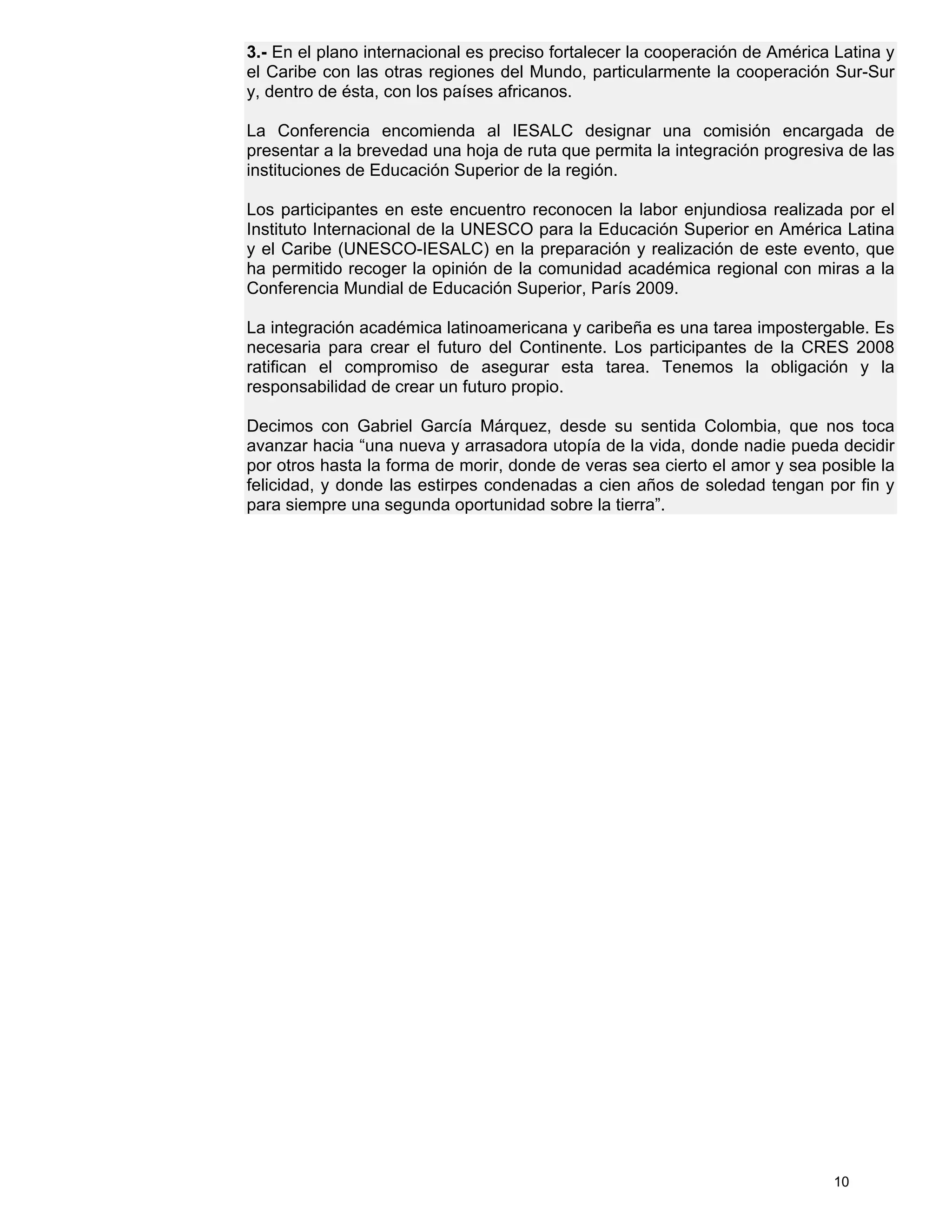 3.- En el plano internacional es preciso fortalecer la cooperación de América Latina y
el Caribe con las otras regiones del Mundo, particularmente la cooperación Sur-Sur
y, dentro de ésta, con los países africanos.

La Conferencia encomienda al IESALC designar una comisión encargada de
presentar a la brevedad una hoja de ruta que permita la integración progresiva de las
instituciones de Educación Superior de la región.

Los participantes en este encuentro reconocen la labor enjundiosa realizada por el
Instituto Internacional de la UNESCO para la Educación Superior en América Latina
y el Caribe (UNESCO-IESALC) en la preparación y realización de este evento, que
ha permitido recoger la opinión de la comunidad académica regional con miras a la
Conferencia Mundial de Educación Superior, París 2009.

La integración académica latinoamericana y caribeña es una tarea impostergable. Es
necesaria para crear el futuro del Continente. Los participantes de la CRES 2008
ratifican el compromiso de asegurar esta tarea. Tenemos la obligación y la
responsabilidad de crear un futuro propio.

Decimos con Gabriel García Márquez, desde su sentida Colombia, que nos toca
avanzar hacia “una nueva y arrasadora utopía de la vida, donde nadie pueda decidir
por otros hasta la forma de morir, donde de veras sea cierto el amor y sea posible la
felicidad, y donde las estirpes condenadas a cien años de soledad tengan por fin y
para siempre una segunda oportunidad sobre la tierra”.




                                                                             10
 