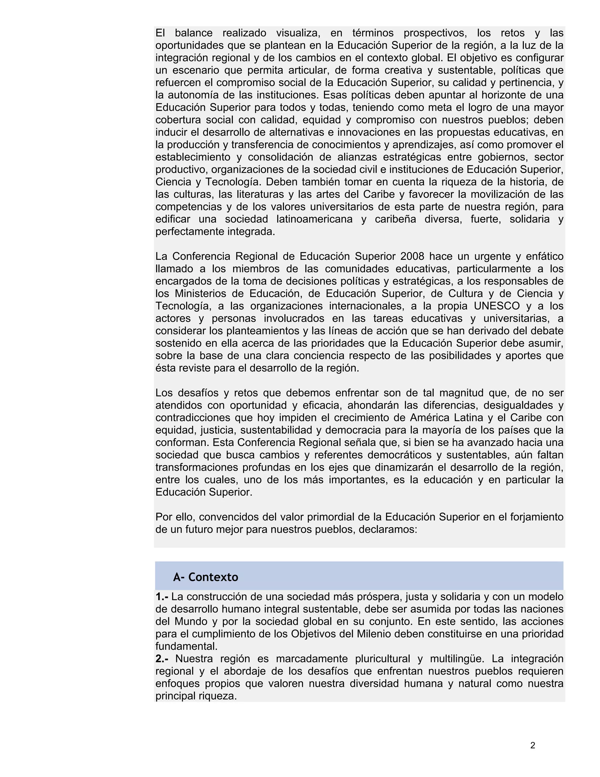 El balance realizado visualiza, en términos prospectivos, los retos y las
oportunidades que se plantean en la Educación Superior de la región, a la luz de la
integración regional y de los cambios en el contexto global. El objetivo es configurar
un escenario que permita articular, de forma creativa y sustentable, políticas que
refuercen el compromiso social de la Educación Superior, su calidad y pertinencia, y
la autonomía de las instituciones. Esas políticas deben apuntar al horizonte de una
Educación Superior para todos y todas, teniendo como meta el logro de una mayor
cobertura social con calidad, equidad y compromiso con nuestros pueblos; deben
inducir el desarrollo de alternativas e innovaciones en las propuestas educativas, en
la producción y transferencia de conocimientos y aprendizajes, así como promover el
establecimiento y consolidación de alianzas estratégicas entre gobiernos, sector
productivo, organizaciones de la sociedad civil e instituciones de Educación Superior,
Ciencia y Tecnología. Deben también tomar en cuenta la riqueza de la historia, de
las culturas, las literaturas y las artes del Caribe y favorecer la movilización de las
competencias y de los valores universitarios de esta parte de nuestra región, para
edificar una sociedad latinoamericana y caribeña diversa, fuerte, solidaria y
perfectamente integrada.

La Conferencia Regional de Educación Superior 2008 hace un urgente y enfático
llamado a los miembros de las comunidades educativas, particularmente a los
encargados de la toma de decisiones políticas y estratégicas, a los responsables de
los Ministerios de Educación, de Educación Superior, de Cultura y de Ciencia y
Tecnología, a las organizaciones internacionales, a la propia UNESCO y a los
actores y personas involucrados en las tareas educativas y universitarias, a
considerar los planteamientos y las líneas de acción que se han derivado del debate
sostenido en ella acerca de las prioridades que la Educación Superior debe asumir,
sobre la base de una clara conciencia respecto de las posibilidades y aportes que
ésta reviste para el desarrollo de la región.

Los desafíos y retos que debemos enfrentar son de tal magnitud que, de no ser
atendidos con oportunidad y eficacia, ahondarán las diferencias, desigualdades y
contradicciones que hoy impiden el crecimiento de América Latina y el Caribe con
equidad, justicia, sustentabilidad y democracia para la mayoría de los países que la
conforman. Esta Conferencia Regional señala que, si bien se ha avanzado hacia una
sociedad que busca cambios y referentes democráticos y sustentables, aún faltan
transformaciones profundas en los ejes que dinamizarán el desarrollo de la región,
entre los cuales, uno de los más importantes, es la educación y en particular la
Educación Superior.

Por ello, convencidos del valor primordial de la Educación Superior en el forjamiento
de un futuro mejor para nuestros pueblos, declaramos:



   A- Contexto
1.- La construcción de una sociedad más próspera, justa y solidaria y con un modelo
de desarrollo humano integral sustentable, debe ser asumida por todas las naciones
del Mundo y por la sociedad global en su conjunto. En este sentido, las acciones
para el cumplimiento de los Objetivos del Milenio deben constituirse en una prioridad
fundamental.
2.- Nuestra región es marcadamente pluricultural y multilingüe. La integración
regional y el abordaje de los desafíos que enfrentan nuestros pueblos requieren
enfoques propios que valoren nuestra diversidad humana y natural como nuestra
principal riqueza.



                                                                               2
 