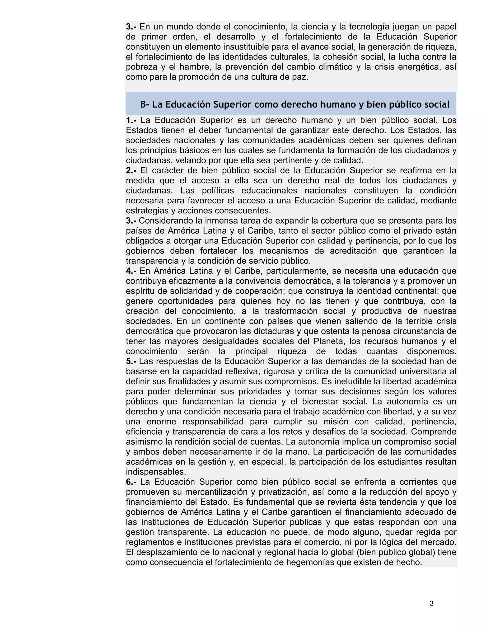 3.- En un mundo donde el conocimiento, la ciencia y la tecnología juegan un papel
de primer orden, el desarrollo y el fortalecimiento de la Educación Superior
constituyen un elemento insustituible para el avance social, la generación de riqueza,
el fortalecimiento de las identidades culturales, la cohesión social, la lucha contra la
pobreza y el hambre, la prevención del cambio climático y la crisis energética, así
como para la promoción de una cultura de paz.


   B- La Educación Superior como derecho humano y bien público social
1.- La Educación Superior es un derecho humano y un bien público social. Los
Estados tienen el deber fundamental de garantizar este derecho. Los Estados, las
sociedades nacionales y las comunidades académicas deben ser quienes definan
los principios básicos en los cuales se fundamenta la formación de los ciudadanos y
ciudadanas, velando por que ella sea pertinente y de calidad.
2.- El carácter de bien público social de la Educación Superior se reafirma en la
medida que el acceso a ella sea un derecho real de todos los ciudadanos y
ciudadanas. Las políticas educacionales nacionales constituyen la condición
necesaria para favorecer el acceso a una Educación Superior de calidad, mediante
estrategias y acciones consecuentes.
3.- Considerando la inmensa tarea de expandir la cobertura que se presenta para los
países de América Latina y el Caribe, tanto el sector público como el privado están
obligados a otorgar una Educación Superior con calidad y pertinencia, por lo que los
gobiernos deben fortalecer los mecanismos de acreditación que garanticen la
transparencia y la condición de servicio público.
4.- En América Latina y el Caribe, particularmente, se necesita una educación que
contribuya eficazmente a la convivencia democrática, a la tolerancia y a promover un
espíritu de solidaridad y de cooperación; que construya la identidad continental; que
genere oportunidades para quienes hoy no las tienen y que contribuya, con la
creación del conocimiento, a la trasformación social y productiva de nuestras
sociedades. En un continente con países que vienen saliendo de la terrible crisis
democrática que provocaron las dictaduras y que ostenta la penosa circunstancia de
tener las mayores desigualdades sociales del Planeta, los recursos humanos y el
conocimiento serán la principal riqueza de todas cuantas disponemos.
5.- Las respuestas de la Educación Superior a las demandas de la sociedad han de
basarse en la capacidad reflexiva, rigurosa y crítica de la comunidad universitaria al
definir sus finalidades y asumir sus compromisos. Es ineludible la libertad académica
para poder determinar sus prioridades y tomar sus decisiones según los valores
públicos que fundamentan la ciencia y el bienestar social. La autonomía es un
derecho y una condición necesaria para el trabajo académico con libertad, y a su vez
una enorme responsabilidad para cumplir su misión con calidad, pertinencia,
eficiencia y transparencia de cara a los retos y desafíos de la sociedad. Comprende
asimismo la rendición social de cuentas. La autonomía implica un compromiso social
y ambos deben necesariamente ir de la mano. La participación de las comunidades
académicas en la gestión y, en especial, la participación de los estudiantes resultan
indispensables.
6.- La Educación Superior como bien público social se enfrenta a corrientes que
promueven su mercantilización y privatización, así como a la reducción del apoyo y
financiamiento del Estado. Es fundamental que se revierta ésta tendencia y que los
gobiernos de América Latina y el Caribe garanticen el financiamiento adecuado de
las instituciones de Educación Superior públicas y que estas respondan con una
gestión transparente. La educación no puede, de modo alguno, quedar regida por
reglamentos e instituciones previstas para el comercio, ni por la lógica del mercado.
El desplazamiento de lo nacional y regional hacia lo global (bien público global) tiene
como consecuencia el fortalecimiento de hegemonías que existen de hecho.



                                                                                3
 