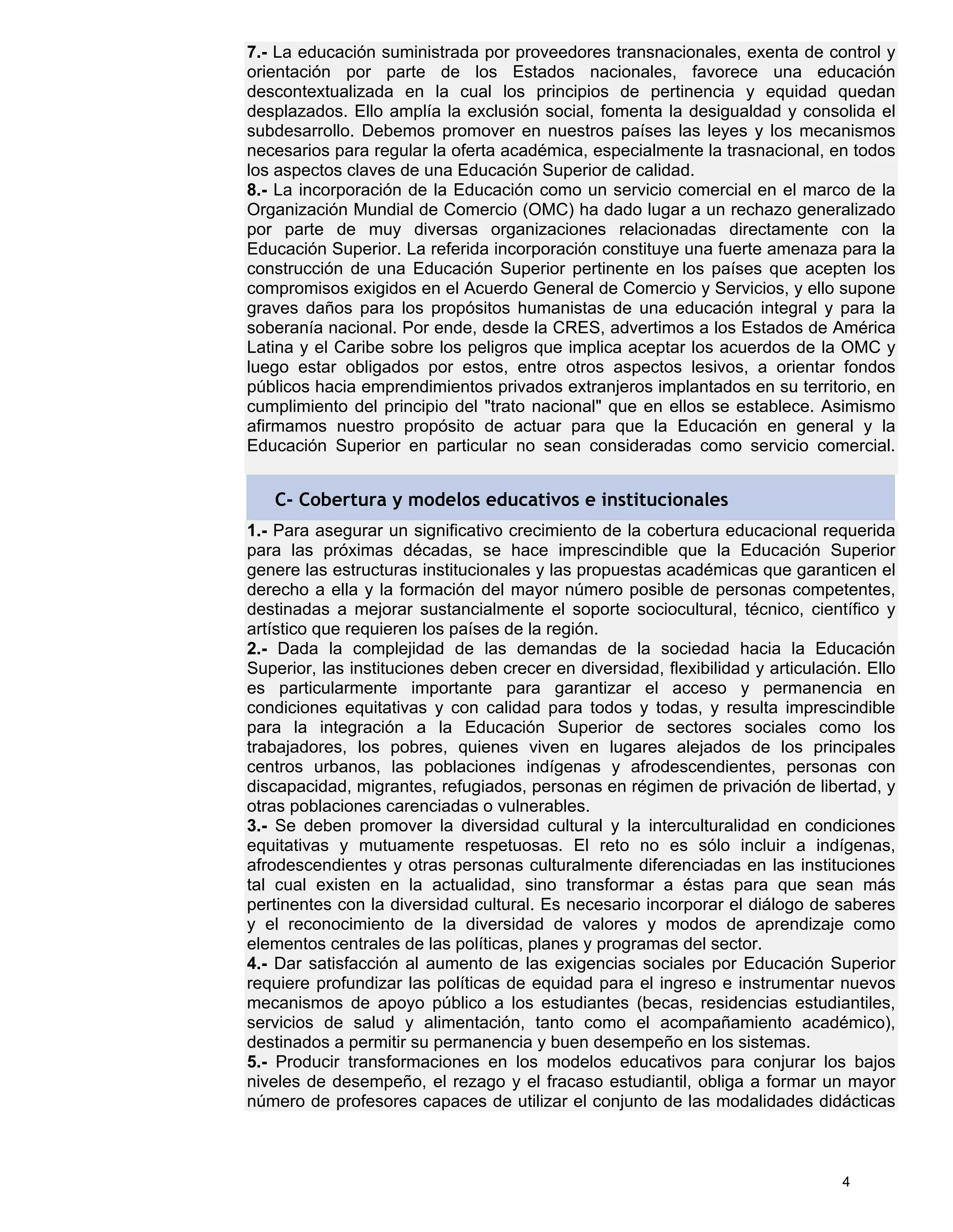 7.- La educación suministrada por proveedores transnacionales, exenta de control y
orientación por parte de los Estados nacionales, favorece una educación
descontextualizada en la cual los principios de pertinencia y equidad quedan
desplazados. Ello amplía la exclusión social, fomenta la desigualdad y consolida el
subdesarrollo. Debemos promover en nuestros países las leyes y los mecanismos
necesarios para regular la oferta académica, especialmente la trasnacional, en todos
los aspectos claves de una Educación Superior de calidad.
8.- La incorporación de la Educación como un servicio comercial en el marco de la
Organización Mundial de Comercio (OMC) ha dado lugar a un rechazo generalizado
por parte de muy diversas organizaciones relacionadas directamente con la
Educación Superior. La referida incorporación constituye una fuerte amenaza para la
construcción de una Educación Superior pertinente en los países que acepten los
compromisos exigidos en el Acuerdo General de Comercio y Servicios, y ello supone
graves daños para los propósitos humanistas de una educación integral y para la
soberanía nacional. Por ende, desde la CRES, advertimos a los Estados de América
Latina y el Caribe sobre los peligros que implica aceptar los acuerdos de la OMC y
luego estar obligados por estos, entre otros aspectos lesivos, a orientar fondos
públicos hacia emprendimientos privados extranjeros implantados en su territorio, en
cumplimiento del principio del "trato nacional" que en ellos se establece. Asimismo
afirmamos nuestro propósito de actuar para que la Educación en general y la
Educación Superior en particular no sean consideradas como servicio comercial.


   C- Cobertura y modelos educativos e institucionales
1.- Para asegurar un significativo crecimiento de la cobertura educacional requerida
para las próximas décadas, se hace imprescindible que la Educación Superior
genere las estructuras institucionales y las propuestas académicas que garanticen el
derecho a ella y la formación del mayor número posible de personas competentes,
destinadas a mejorar sustancialmente el soporte sociocultural, técnico, científico y
artístico que requieren los países de la región.
2.- Dada la complejidad de las demandas de la sociedad hacia la Educación
Superior, las instituciones deben crecer en diversidad, flexibilidad y articulación. Ello
es particularmente importante para garantizar el acceso y permanencia en
condiciones equitativas y con calidad para todos y todas, y resulta imprescindible
para la integración a la Educación Superior de sectores sociales como los
trabajadores, los pobres, quienes viven en lugares alejados de los principales
centros urbanos, las poblaciones indígenas y afrodescendientes, personas con
discapacidad, migrantes, refugiados, personas en régimen de privación de libertad, y
otras poblaciones carenciadas o vulnerables.
3.- Se deben promover la diversidad cultural y la interculturalidad en condiciones
equitativas y mutuamente respetuosas. El reto no es sólo incluir a indígenas,
afrodescendientes y otras personas culturalmente diferenciadas en las instituciones
tal cual existen en la actualidad, sino transformar a éstas para que sean más
pertinentes con la diversidad cultural. Es necesario incorporar el diálogo de saberes
y el reconocimiento de la diversidad de valores y modos de aprendizaje como
elementos centrales de las políticas, planes y programas del sector.
4.- Dar satisfacción al aumento de las exigencias sociales por Educación Superior
requiere profundizar las políticas de equidad para el ingreso e instrumentar nuevos
mecanismos de apoyo público a los estudiantes (becas, residencias estudiantiles,
servicios de salud y alimentación, tanto como el acompañamiento académico),
destinados a permitir su permanencia y buen desempeño en los sistemas.
5.- Producir transformaciones en los modelos educativos para conjurar los bajos
niveles de desempeño, el rezago y el fracaso estudiantil, obliga a formar un mayor
número de profesores capaces de utilizar el conjunto de las modalidades didácticas



                                                                                 4
 