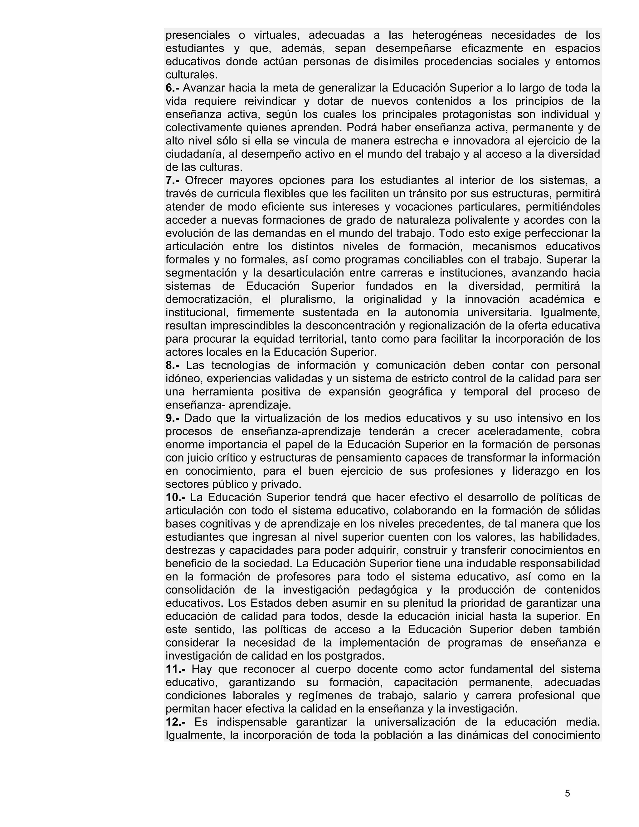 presenciales o virtuales, adecuadas a las heterogéneas necesidades de los
estudiantes y que, además, sepan desempeñarse eficazmente en espacios
educativos donde actúan personas de disímiles procedencias sociales y entornos
culturales.
6.- Avanzar hacia la meta de generalizar la Educación Superior a lo largo de toda la
vida requiere reivindicar y dotar de nuevos contenidos a los principios de la
enseñanza activa, según los cuales los principales protagonistas son individual y
colectivamente quienes aprenden. Podrá haber enseñanza activa, permanente y de
alto nivel sólo si ella se vincula de manera estrecha e innovadora al ejercicio de la
ciudadanía, al desempeño activo en el mundo del trabajo y al acceso a la diversidad
de las culturas.
7.- Ofrecer mayores opciones para los estudiantes al interior de los sistemas, a
través de curricula flexibles que les faciliten un tránsito por sus estructuras, permitirá
atender de modo eficiente sus intereses y vocaciones particulares, permitiéndoles
acceder a nuevas formaciones de grado de naturaleza polivalente y acordes con la
evolución de las demandas en el mundo del trabajo. Todo esto exige perfeccionar la
articulación entre los distintos niveles de formación, mecanismos educativos
formales y no formales, así como programas conciliables con el trabajo. Superar la
segmentación y la desarticulación entre carreras e instituciones, avanzando hacia
sistemas de Educación Superior fundados en la diversidad, permitirá la
democratización, el pluralismo, la originalidad y la innovación académica e
institucional, firmemente sustentada en la autonomía universitaria. Igualmente,
resultan imprescindibles la desconcentración y regionalización de la oferta educativa
para procurar la equidad territorial, tanto como para facilitar la incorporación de los
actores locales en la Educación Superior.
8.- Las tecnologías de información y comunicación deben contar con personal
idóneo, experiencias validadas y un sistema de estricto control de la calidad para ser
una herramienta positiva de expansión geográfica y temporal del proceso de
enseñanza- aprendizaje.
9.- Dado que la virtualización de los medios educativos y su uso intensivo en los
procesos de enseñanza-aprendizaje tenderán a crecer aceleradamente, cobra
enorme importancia el papel de la Educación Superior en la formación de personas
con juicio crítico y estructuras de pensamiento capaces de transformar la información
en conocimiento, para el buen ejercicio de sus profesiones y liderazgo en los
sectores público y privado.
10.- La Educación Superior tendrá que hacer efectivo el desarrollo de políticas de
articulación con todo el sistema educativo, colaborando en la formación de sólidas
bases cognitivas y de aprendizaje en los niveles precedentes, de tal manera que los
estudiantes que ingresan al nivel superior cuenten con los valores, las habilidades,
destrezas y capacidades para poder adquirir, construir y transferir conocimientos en
beneficio de la sociedad. La Educación Superior tiene una indudable responsabilidad
en la formación de profesores para todo el sistema educativo, así como en la
consolidación de la investigación pedagógica y la producción de contenidos
educativos. Los Estados deben asumir en su plenitud la prioridad de garantizar una
educación de calidad para todos, desde la educación inicial hasta la superior. En
este sentido, las políticas de acceso a la Educación Superior deben también
considerar la necesidad de la implementación de programas de enseñanza e
investigación de calidad en los postgrados.
11.- Hay que reconocer al cuerpo docente como actor fundamental del sistema
educativo, garantizando su formación, capacitación permanente, adecuadas
condiciones laborales y regímenes de trabajo, salario y carrera profesional que
permitan hacer efectiva la calidad en la enseñanza y la investigación.
12.- Es indispensable garantizar la universalización de la educación media.
Igualmente, la incorporación de toda la población a las dinámicas del conocimiento




                                                                                  5
 