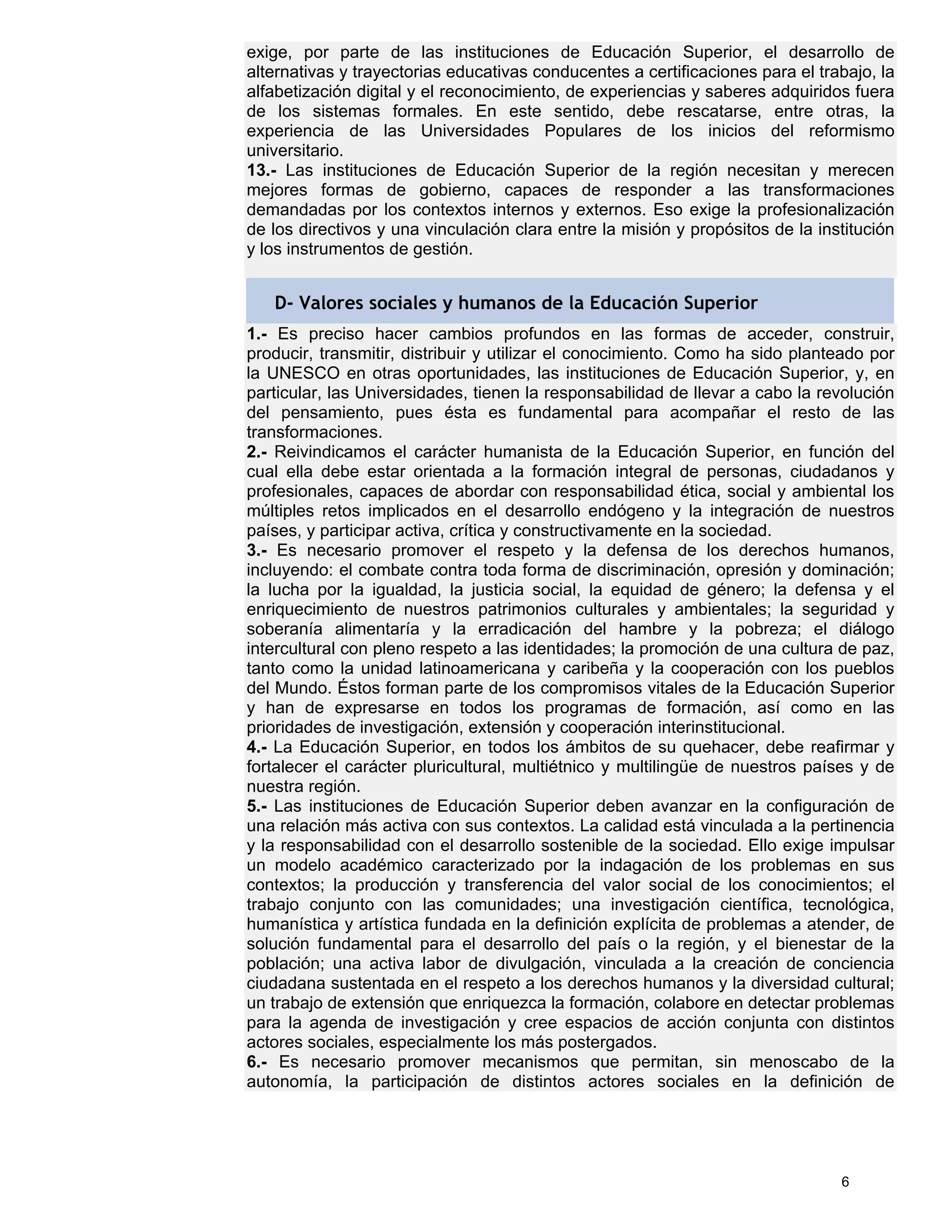 exige, por parte de las instituciones de Educación Superior, el desarrollo de
alternativas y trayectorias educativas conducentes a certificaciones para el trabajo, la
alfabetización digital y el reconocimiento, de experiencias y saberes adquiridos fuera
de los sistemas formales. En este sentido, debe rescatarse, entre otras, la
experiencia de las Universidades Populares de los inicios del reformismo
universitario.
13.- Las instituciones de Educación Superior de la región necesitan y merecen
mejores formas de gobierno, capaces de responder a las transformaciones
demandadas por los contextos internos y externos. Eso exige la profesionalización
de los directivos y una vinculación clara entre la misión y propósitos de la institución
y los instrumentos de gestión.


   D- Valores sociales y humanos de la Educación Superior
1.- Es preciso hacer cambios profundos en las formas de acceder, construir,
producir, transmitir, distribuir y utilizar el conocimiento. Como ha sido planteado por
la UNESCO en otras oportunidades, las instituciones de Educación Superior, y, en
particular, las Universidades, tienen la responsabilidad de llevar a cabo la revolución
del pensamiento, pues ésta es fundamental para acompañar el resto de las
transformaciones.
2.- Reivindicamos el carácter humanista de la Educación Superior, en función del
cual ella debe estar orientada a la formación integral de personas, ciudadanos y
profesionales, capaces de abordar con responsabilidad ética, social y ambiental los
múltiples retos implicados en el desarrollo endógeno y la integración de nuestros
países, y participar activa, crítica y constructivamente en la sociedad.
3.- Es necesario promover el respeto y la defensa de los derechos humanos,
incluyendo: el combate contra toda forma de discriminación, opresión y dominación;
la lucha por la igualdad, la justicia social, la equidad de género; la defensa y el
enriquecimiento de nuestros patrimonios culturales y ambientales; la seguridad y
soberanía alimentaría y la erradicación del hambre y la pobreza; el diálogo
intercultural con pleno respeto a las identidades; la promoción de una cultura de paz,
tanto como la unidad latinoamericana y caribeña y la cooperación con los pueblos
del Mundo. Éstos forman parte de los compromisos vitales de la Educación Superior
y han de expresarse en todos los programas de formación, así como en las
prioridades de investigación, extensión y cooperación interinstitucional.
4.- La Educación Superior, en todos los ámbitos de su quehacer, debe reafirmar y
fortalecer el carácter pluricultural, multiétnico y multilingüe de nuestros países y de
nuestra región.
5.- Las instituciones de Educación Superior deben avanzar en la configuración de
una relación más activa con sus contextos. La calidad está vinculada a la pertinencia
y la responsabilidad con el desarrollo sostenible de la sociedad. Ello exige impulsar
un modelo académico caracterizado por la indagación de los problemas en sus
contextos; la producción y transferencia del valor social de los conocimientos; el
trabajo conjunto con las comunidades; una investigación científica, tecnológica,
humanística y artística fundada en la definición explícita de problemas a atender, de
solución fundamental para el desarrollo del país o la región, y el bienestar de la
población; una activa labor de divulgación, vinculada a la creación de conciencia
ciudadana sustentada en el respeto a los derechos humanos y la diversidad cultural;
un trabajo de extensión que enriquezca la formación, colabore en detectar problemas
para la agenda de investigación y cree espacios de acción conjunta con distintos
actores sociales, especialmente los más postergados.
6.- Es necesario promover mecanismos que permitan, sin menoscabo de la
autonomía, la participación de distintos actores sociales en la definición de




                                                                                6
 