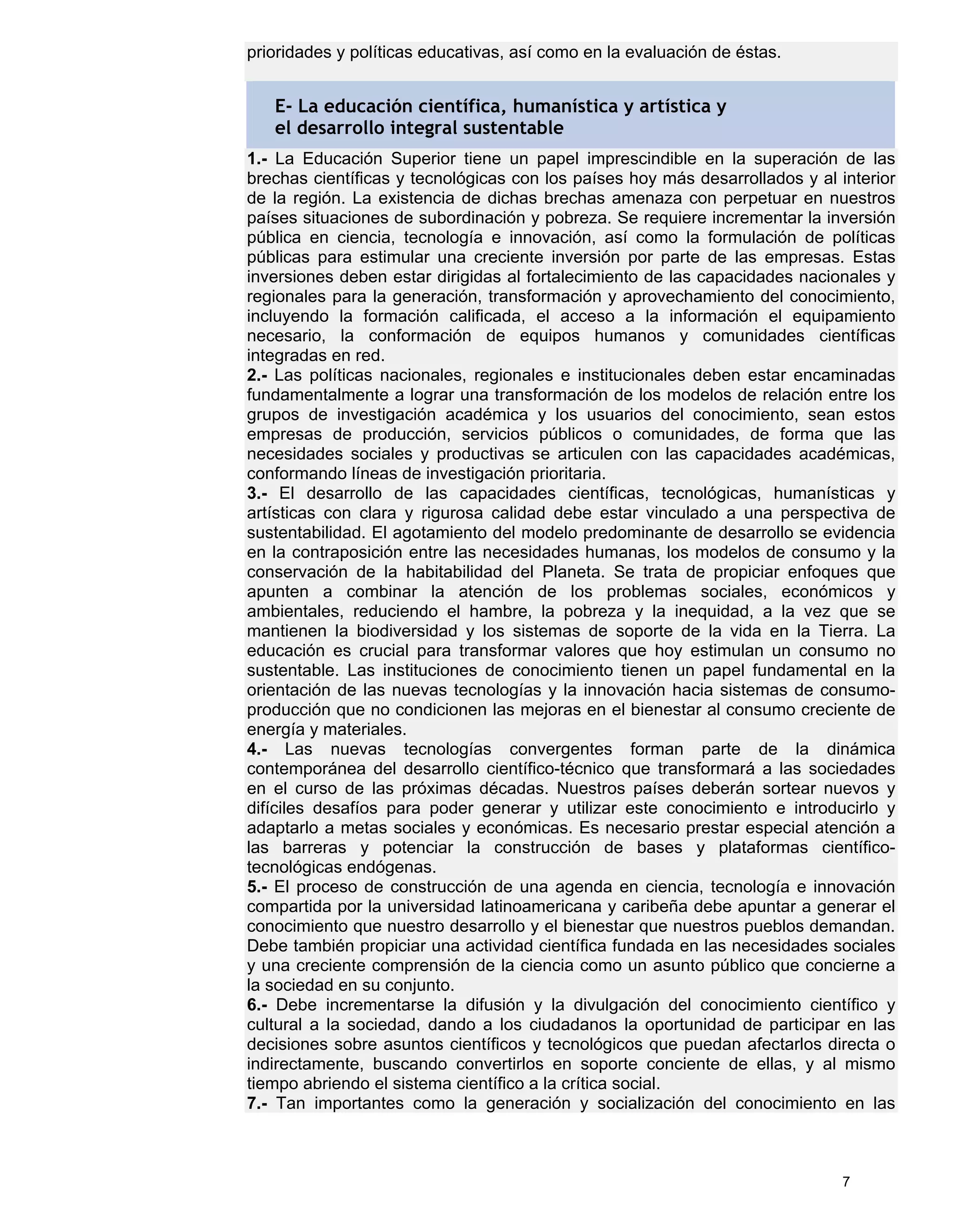 prioridades y políticas educativas, así como en la evaluación de éstas.


   E- La educación científica, humanística y artística y
   el desarrollo integral sustentable
1.- La Educación Superior tiene un papel imprescindible en la superación de las
brechas científicas y tecnológicas con los países hoy más desarrollados y al interior
de la región. La existencia de dichas brechas amenaza con perpetuar en nuestros
países situaciones de subordinación y pobreza. Se requiere incrementar la inversión
pública en ciencia, tecnología e innovación, así como la formulación de políticas
públicas para estimular una creciente inversión por parte de las empresas. Estas
inversiones deben estar dirigidas al fortalecimiento de las capacidades nacionales y
regionales para la generación, transformación y aprovechamiento del conocimiento,
incluyendo la formación calificada, el acceso a la información el equipamiento
necesario, la conformación de equipos humanos y comunidades científicas
integradas en red.
2.- Las políticas nacionales, regionales e institucionales deben estar encaminadas
fundamentalmente a lograr una transformación de los modelos de relación entre los
grupos de investigación académica y los usuarios del conocimiento, sean estos
empresas de producción, servicios públicos o comunidades, de forma que las
necesidades sociales y productivas se articulen con las capacidades académicas,
conformando líneas de investigación prioritaria.
3.- El desarrollo de las capacidades científicas, tecnológicas, humanísticas y
artísticas con clara y rigurosa calidad debe estar vinculado a una perspectiva de
sustentabilidad. El agotamiento del modelo predominante de desarrollo se evidencia
en la contraposición entre las necesidades humanas, los modelos de consumo y la
conservación de la habitabilidad del Planeta. Se trata de propiciar enfoques que
apunten a combinar la atención de los problemas sociales, económicos y
ambientales, reduciendo el hambre, la pobreza y la inequidad, a la vez que se
mantienen la biodiversidad y los sistemas de soporte de la vida en la Tierra. La
educación es crucial para transformar valores que hoy estimulan un consumo no
sustentable. Las instituciones de conocimiento tienen un papel fundamental en la
orientación de las nuevas tecnologías y la innovación hacia sistemas de consumo-
producción que no condicionen las mejoras en el bienestar al consumo creciente de
energía y materiales.
4.- Las nuevas tecnologías convergentes forman parte de la dinámica
contemporánea del desarrollo científico-técnico que transformará a las sociedades
en el curso de las próximas décadas. Nuestros países deberán sortear nuevos y
difíciles desafíos para poder generar y utilizar este conocimiento e introducirlo y
adaptarlo a metas sociales y económicas. Es necesario prestar especial atención a
las barreras y potenciar la construcción de bases y plataformas científico-
tecnológicas endógenas.
5.- El proceso de construcción de una agenda en ciencia, tecnología e innovación
compartida por la universidad latinoamericana y caribeña debe apuntar a generar el
conocimiento que nuestro desarrollo y el bienestar que nuestros pueblos demandan.
Debe también propiciar una actividad científica fundada en las necesidades sociales
y una creciente comprensión de la ciencia como un asunto público que concierne a
la sociedad en su conjunto.
6.- Debe incrementarse la difusión y la divulgación del conocimiento científico y
cultural a la sociedad, dando a los ciudadanos la oportunidad de participar en las
decisiones sobre asuntos científicos y tecnológicos que puedan afectarlos directa o
indirectamente, buscando convertirlos en soporte conciente de ellas, y al mismo
tiempo abriendo el sistema científico a la crítica social.
7.- Tan importantes como la generación y socialización del conocimiento en las



                                                                              7
 