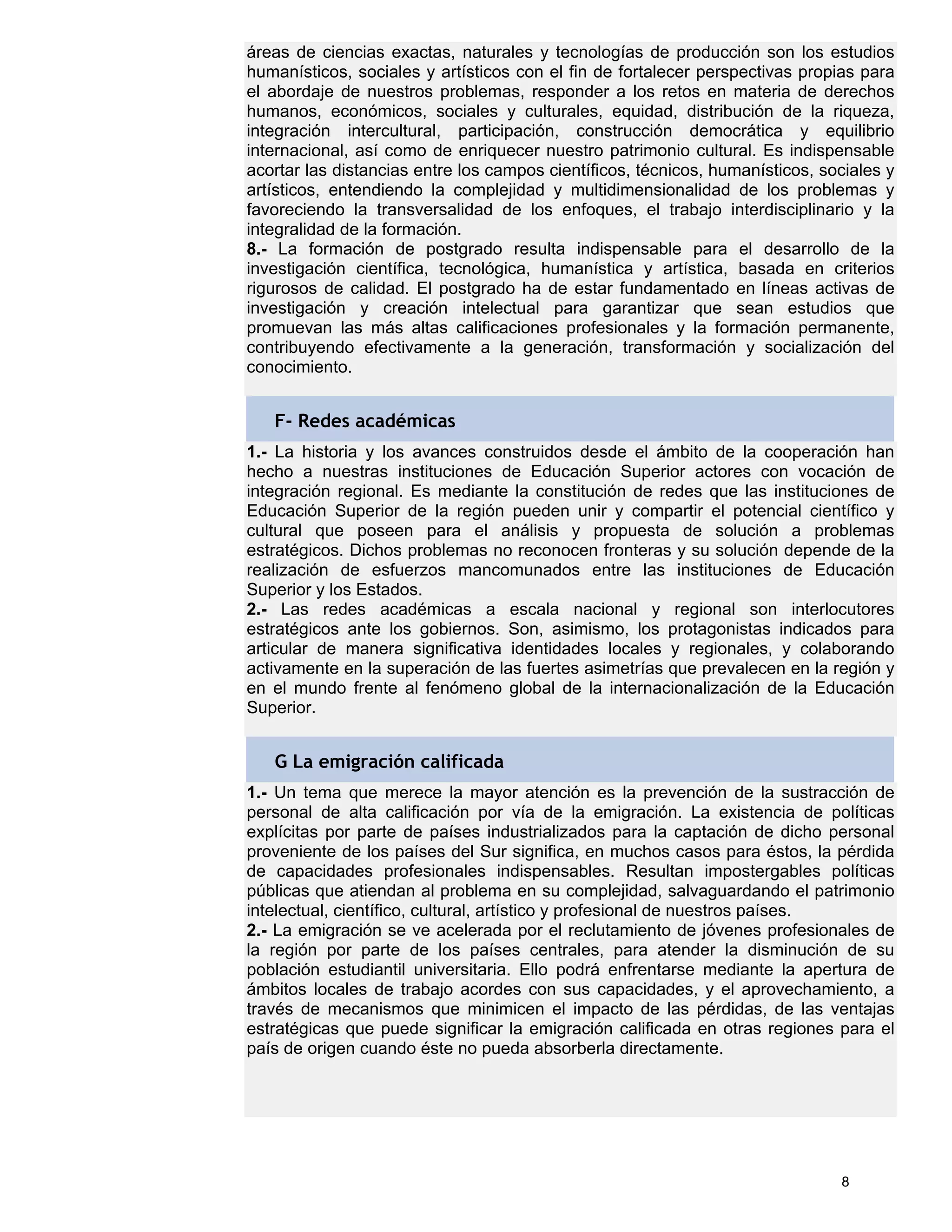 áreas de ciencias exactas, naturales y tecnologías de producción son los estudios
humanísticos, sociales y artísticos con el fin de fortalecer perspectivas propias para
el abordaje de nuestros problemas, responder a los retos en materia de derechos
humanos, económicos, sociales y culturales, equidad, distribución de la riqueza,
integración intercultural, participación, construcción democrática y equilibrio
internacional, así como de enriquecer nuestro patrimonio cultural. Es indispensable
acortar las distancias entre los campos científicos, técnicos, humanísticos, sociales y
artísticos, entendiendo la complejidad y multidimensionalidad de los problemas y
favoreciendo la transversalidad de los enfoques, el trabajo interdisciplinario y la
integralidad de la formación.
8.- La formación de postgrado resulta indispensable para el desarrollo de la
investigación científica, tecnológica, humanística y artística, basada en criterios
rigurosos de calidad. El postgrado ha de estar fundamentado en líneas activas de
investigación y creación intelectual para garantizar que sean estudios que
promuevan las más altas calificaciones profesionales y la formación permanente,
contribuyendo efectivamente a la generación, transformación y socialización del
conocimiento.


   F- Redes académicas
1.- La historia y los avances construidos desde el ámbito de la cooperación han
hecho a nuestras instituciones de Educación Superior actores con vocación de
integración regional. Es mediante la constitución de redes que las instituciones de
Educación Superior de la región pueden unir y compartir el potencial científico y
cultural que poseen para el análisis y propuesta de solución a problemas
estratégicos. Dichos problemas no reconocen fronteras y su solución depende de la
realización de esfuerzos mancomunados entre las instituciones de Educación
Superior y los Estados.
2.- Las redes académicas a escala nacional y regional son interlocutores
estratégicos ante los gobiernos. Son, asimismo, los protagonistas indicados para
articular de manera significativa identidades locales y regionales, y colaborando
activamente en la superación de las fuertes asimetrías que prevalecen en la región y
en el mundo frente al fenómeno global de la internacionalización de la Educación
Superior.


   G La emigración calificada
1.- Un tema que merece la mayor atención es la prevención de la sustracción de
personal de alta calificación por vía de la emigración. La existencia de políticas
explícitas por parte de países industrializados para la captación de dicho personal
proveniente de los países del Sur significa, en muchos casos para éstos, la pérdida
de capacidades profesionales indispensables. Resultan impostergables políticas
públicas que atiendan al problema en su complejidad, salvaguardando el patrimonio
intelectual, científico, cultural, artístico y profesional de nuestros países.
2.- La emigración se ve acelerada por el reclutamiento de jóvenes profesionales de
la región por parte de los países centrales, para atender la disminución de su
población estudiantil universitaria. Ello podrá enfrentarse mediante la apertura de
ámbitos locales de trabajo acordes con sus capacidades, y el aprovechamiento, a
través de mecanismos que minimicen el impacto de las pérdidas, de las ventajas
estratégicas que puede significar la emigración calificada en otras regiones para el
país de origen cuando éste no pueda absorberla directamente.




                                                                               8
 