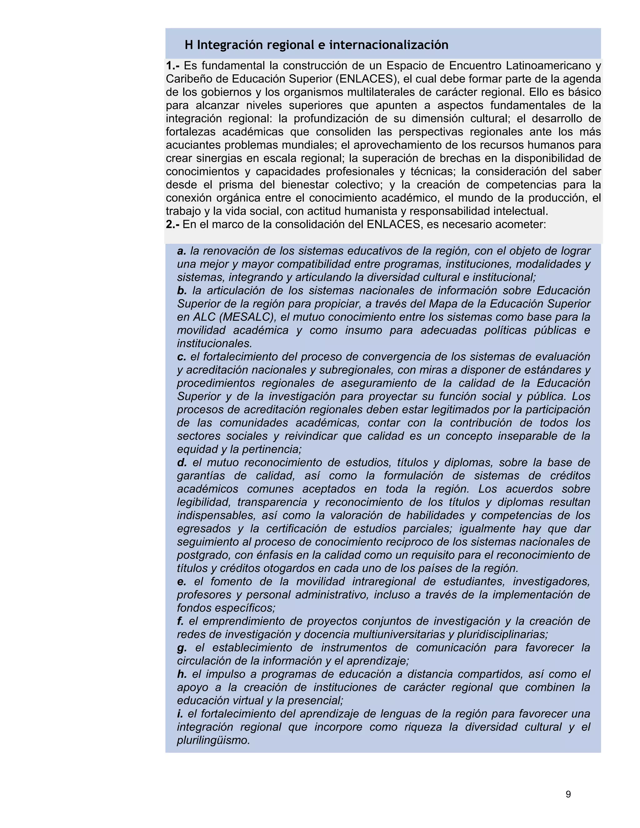 H Integración regional e internacionalización
1.- Es fundamental la construcción de un Espacio de Encuentro Latinoamericano y
Caribeño de Educación Superior (ENLACES), el cual debe formar parte de la agenda
de los gobiernos y los organismos multilaterales de carácter regional. Ello es básico
para alcanzar niveles superiores que apunten a aspectos fundamentales de la
integración regional: la profundización de su dimensión cultural; el desarrollo de
fortalezas académicas que consoliden las perspectivas regionales ante los más
acuciantes problemas mundiales; el aprovechamiento de los recursos humanos para
crear sinergias en escala regional; la superación de brechas en la disponibilidad de
conocimientos y capacidades profesionales y técnicas; la consideración del saber
desde el prisma del bienestar colectivo; y la creación de competencias para la
conexión orgánica entre el conocimiento académico, el mundo de la producción, el
trabajo y la vida social, con actitud humanista y responsabilidad intelectual.
2.- En el marco de la consolidación del ENLACES, es necesario acometer:

  a. la renovación de los sistemas educativos de la región, con el objeto de lograr
  una mejor y mayor compatibilidad entre programas, instituciones, modalidades y
  sistemas, integrando y articulando la diversidad cultural e institucional;
  b. la articulación de los sistemas nacionales de información sobre Educación
  Superior de la región para propiciar, a través del Mapa de la Educación Superior
  en ALC (MESALC), el mutuo conocimiento entre los sistemas como base para la
  movilidad académica y como insumo para adecuadas políticas públicas e
  institucionales.
  c. el fortalecimiento del proceso de convergencia de los sistemas de evaluación
  y acreditación nacionales y subregionales, con miras a disponer de estándares y
  procedimientos regionales de aseguramiento de la calidad de la Educación
  Superior y de la investigación para proyectar su función social y pública. Los
  procesos de acreditación regionales deben estar legitimados por la participación
  de las comunidades académicas, contar con la contribución de todos los
  sectores sociales y reivindicar que calidad es un concepto inseparable de la
  equidad y la pertinencia;
  d. el mutuo reconocimiento de estudios, títulos y diplomas, sobre la base de
  garantías de calidad, así como la formulación de sistemas de créditos
  académicos comunes aceptados en toda la región. Los acuerdos sobre
  legibilidad, transparencia y reconocimiento de los títulos y diplomas resultan
  indispensables, así como la valoración de habilidades y competencias de los
  egresados y la certificación de estudios parciales; igualmente hay que dar
  seguimiento al proceso de conocimiento reciproco de los sistemas nacionales de
  postgrado, con énfasis en la calidad como un requisito para el reconocimiento de
  títulos y créditos otogardos en cada uno de los países de la región.
  e. el fomento de la movilidad intraregional de estudiantes, investigadores,
  profesores y personal administrativo, incluso a través de la implementación de
  fondos específicos;
  f. el emprendimiento de proyectos conjuntos de investigación y la creación de
  redes de investigación y docencia multiuniversitarias y pluridisciplinarias;
  g. el establecimiento de instrumentos de comunicación para favorecer la
  circulación de la información y el aprendizaje;
  h. el impulso a programas de educación a distancia compartidos, así como el
  apoyo a la creación de instituciones de carácter regional que combinen la
  educación virtual y la presencial;
  i. el fortalecimiento del aprendizaje de lenguas de la región para favorecer una
  integración regional que incorpore como riqueza la diversidad cultural y el
  plurilingüismo.



                                                                              9
 