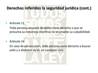 Derechos referidos la seguridad jurídica (cont.) Artículo 11  Toda persona acusada de delito tiene derecho a que se presuma su inocencia mientras no se pruebe su culpabilidad. Artículo 14  En caso de persecución, toda persona tiene derecho a buscar asilo y a disfrutar de él, en cualquier país 