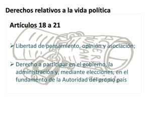Derechos relativos a la vida política Artículos 18 a 21 Libertad de pensamiento, opinión y asociación;  Derecho a participar en el gobierno, la administración y, mediante elecciones, en el fundamento de la Autoridad del propio país    