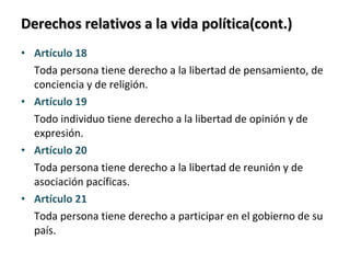 Derechos relativos a la vida política(cont.) Artículo 18  Toda persona tiene derecho a la libertad de pensamiento, de conciencia y de religión. Artículo 19  Todo individuo tiene derecho a la libertad de opinión y de expresión. Artículo 20  Toda persona tiene derecho a la libertad de reunión y de asociación pacíficas. Artículo 21  Toda persona tiene derecho a participar en el gobierno de su país. 