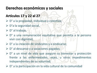 Derechos económicos y sociales Artículos 17 y 22 al 27 D° a la propiedad, individual y colectiva;  D°a la seguridad social,  D° al trabajo,  D° a una remuneración equitativa que permita a la persona vivir con dignidad,  D° a la creación de sindicatos y a sindicarse;  D° al descanso y a vacaciones pagadas;  D° a un nivel de vida que asegure su bienestar y protección frente a las enfermedades, vejez, u otros impedimentos independientes de su voluntad;  D° a la participación en la vida cultural de la comunidad 