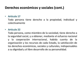 Derechos económicos y sociales (cont.) Artículo 17  Toda persona tiene derecho a la propiedad, individual y colectivamente Artículo 22  Toda persona, como miembro de la sociedad, tiene derecho a la seguridad social, y a obtener, mediante el esfuerzo nacional y la cooperación internacional, habida cuenta de la organización y los recursos de cada Estado, la satisfacción de los derechos económicos, sociales y culturales, indispensables a su dignidad y al libre desarrollo de su personalidad. 