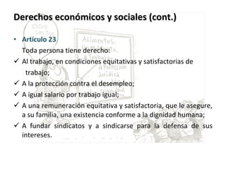 Derechos económicos y sociales (cont.) Artículo 23    Toda persona tiene derecho: Al trabajo, en condiciones equitativas y satisfactorias de    trabajo; A la protección contra el desempleo; A igual salario por trabajo igual;  A una remuneración equitativa y satisfactoria, que le asegure, a su familia, una existencia conforme a la dignidad humana; A fundar sindicatos y a sindicarse para la defensa de sus intereses. 