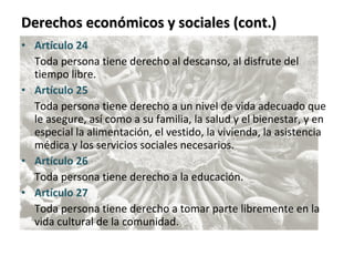 Derechos económicos y sociales (cont.) Artículo 24  Toda persona tiene derecho al descanso, al disfrute del tiempo libre. Artículo 25  Toda persona tiene derecho a un nivel de vida adecuado que le asegure, así como a su familia, la salud y el bienestar, y en especial la alimentación, el vestido, la vivienda, la asistencia médica y los servicios sociales necesarios. Artículo 26  Toda persona tiene derecho a la educación. Artículo 27  Toda persona tiene derecho a tomar parte libremente en la vida cultural de la comunidad. 