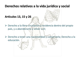 Derechos relativos a la vida jurídica y social  Artículos 13, 15 y 26 Derecho a la libre circulación y residencia dentro del propio país, y a abandonarlo y volver a él; Derecho a tener una nacionalidad y conservarla; Derecho a la educación. 