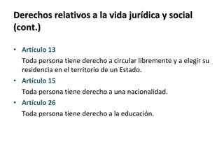 Derechos relativos a la vida jurídica y social (cont.) Artículo 13 Toda persona tiene derecho a circular libremente y a elegir su residencia en el territorio de un Estado. Artículo 15 Toda persona tiene derecho a una nacionalidad. Artículo 26 Toda persona tiene derecho a la educación. 