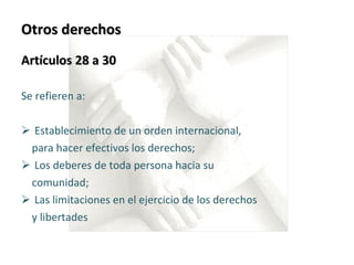 Otros derechos Artículos 28 a 30  Se refieren a: Establecimiento de un orden internacional,  para hacer efectivos los derechos;  Los deberes de toda persona hacia su  comunidad;  Las limitaciones en el ejercicio de los derechos  y libertades 