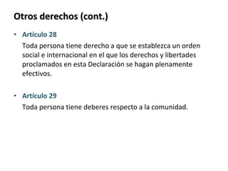 Otros derechos (cont.) Artículo 28 Toda persona tiene derecho a que se establezca un orden social e internacional en el que los derechos y libertades proclamados en esta Declaración se hagan plenamente efectivos. Artículo 29 Toda persona tiene deberes respecto a la comunidad. 