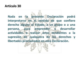 Artículo 30  Nada en la presente Declaración podrá interpretarse en el sentido de que confiere derecho alguno al Estado, a un grupo o a una persona, para emprender y desarrollar actividades o realizar actos tendientes a la supresión de cualquiera de los derechos y libertades proclamados en esta Declaración. 