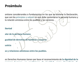 Preámbulo Contiene considerandos o fundamentos en los que se sostiene la Declaración, que son los  principios y valores  en que debe sustentarse la persona humana y la relación amistosa entre los pueblos y las naciones.   Libertad  Valor de la persona humana  Igualdad de derechos de hombres y mujeres Justicia  Paz y relaciones amistosas entre los pueblos. Los Derechos Humanos tienen por base el reconocimiento de  la dignidad de la persona humana, en condiciones de igualdad, como depositaria de derechos que son universales e inalienables. La experiencia histórica enseña que,  el  desconocimiento y el menosprecio  de estos derechos, han originado actos de barbarie ultrajantes. 
