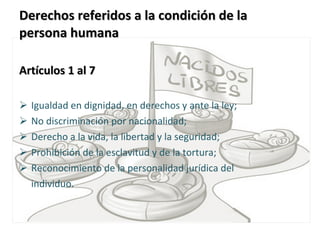 Derechos referidos a la condición de la persona humana  Artículos 1 al 7   Igualdad en dignidad, en derechos y ante la ley;  No discriminación por nacionalidad;  Derecho a la vida, la libertad y la seguridad;  Prohibición de la esclavitud y de la tortura;  Reconocimiento de la personalidad jurídica del  individuo.  